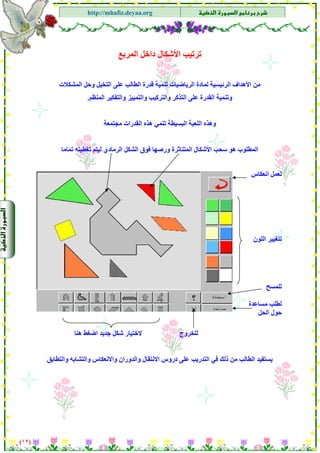 ‫א‬‫א‬
‫א‬ ‫א‬http://mhafiz.deyaa.org
$
$
$
‫اﻟﻤﺮﺑﻊ‬ ‫داﺧﻞ‬ ‫اﻷﺷﻜﺎل‬ ‫ﺗﺮﺗﻴﺐ‬
$
‫اﻟﻤﺸﻜﻼت‬ ‫وﺣﻞ‬ ‫اﻟﺘﺨﻴﻞ‬ ‫ﻋﻠﻰ‬ ‫اﻟﻄﺎﻟﺐ‬ ‫ﻗﺪرة‬ ‫ﺗﻨﻤﻴﺔ‬ ‫اﻟﺮﻳﺎﺿﻴﺎت‬ ‫ﻟﻤﺎدة‬ ‫اﻟﺮﺋﻴﺴﻴﺔ‬ ‫اﻷهﺪاف‬ ‫ﻣﻦ‬
‫وﺗﻨﻤﻴﺔ‬‫اﻟﻤﻨﻈﻢ‬ ‫واﻟﺘﻔﻜﻴﺮ‬ ‫واﻟﺘﻤﻴﻴﺰ‬ ‫واﻟﺘﺮآﻴﺐ‬ ‫اﻟﺘﺬآﺮ‬ ‫ﻋﻠﻰ‬ ‫اﻟﻘﺪرة‬.
‫ﻣﺠﺘﻤﻌﺔ‬ ‫اﻟﻘﺪرات‬ ‫هﺬﻩ‬ ‫ﺗﻨﻤﻲ‬ ‫اﻟﺒﺴﻴﻄﺔ‬ ‫اﻟﻠﻌﺒﺔ‬ ‫وهﺬﻩ‬
‫ﻓﻮق‬ ‫ورﺻﻬﺎ‬ ‫اﻟﻤﺘﻨﺎﺛﺮة‬ ‫اﻷﺷﻜﺎل‬ ‫ﺳﺤﺐ‬ ‫هﻮ‬ ‫اﻟﻤﻄﻠﻮب‬‫اﻟﺮﻣﺎدي‬ ‫اﻟﺸﻜﻞ‬‫ﺗﻤﺎﻣﺎ‬ ‫ﺗﻐﻄﻴﺘﻪ‬ ‫ﻟﻴﺘﻢ‬
)١٢(
$
$
$
$
‫ﻟ‬‫اﻧﻌﻜﺎس‬ ‫ﻌﻤﻞ‬
‫اﻟﻠﻮن‬ ‫ﻟﺘﻐﻴﻴﺮ‬
‫ﻟﻠﻤﺴﺢ‬
‫ﻣﺴﺎﻋﺪة‬ ‫ﻟﻄﻠﺐ‬
‫اﻟﺤﻞ‬ ‫ﺣﻮل‬
‫ﻟﻠﺨﺮوج‬‫ﺟﺪﻳﺪ‬ ‫ﺷﻜﻞ‬ ‫ﻻﺧﺘﻴﺎر‬‫هﻨﺎ‬ ‫اﺿﻐﻂ‬
‫ﻳﺴﺘﻔﻴﺪ‬‫واﻟﺘﻄﺎﺑﻖ‬ ‫واﻟﺘﺸﺎﺑﻪ‬ ‫واﻻﻧﻌﻜﺎس‬ ‫واﻟﺪوران‬ ‫اﻻﻧﺘﻘﺎل‬ ‫دروس‬ ‫ﻋﻠﻰ‬ ‫اﻟﺘﺪرﻳﺐ‬ ‫ﻓﻲ‬ ‫ذﻟﻚ‬ ‫ﻣﻦ‬ ‫اﻟﻄﺎﻟﺐ‬
 