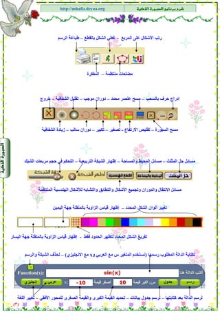 ‫א‬‫א‬
‫א‬ ‫א‬http://mhafiz.deyaa.org
‫اﻟﻤﺮﺑﻊ‬ ‫ﻋﻠﻰ‬ ‫اﻷﺷﻜﺎل‬ ‫رﺗﺐ‬-‫ﺑﺎﻟﻘﻄﻊ‬ ‫اﻟﺸﻜﻞ‬ ‫ﻏﻄﻲ‬–‫اﻟﺮﺳﻢ‬ ‫ﻃﺒﺎﻋﺔ‬
)٣(
$
$
$
$
$
$
$
$
‫ﻣﻨﺘﻈﻤﺔ‬ ‫ﻣﻀﻠﻌﺎت‬–‫اﻟﻤﻔﻜﺮة‬
‫ﺑﺎﻟﺴﺤﺐ‬ ‫ﺣﺮف‬ ‫إدراج‬–‫ﻣﺤﺪ‬ ‫ﻋﻨﺼﺮ‬ ‫ﻣﺴﺢ‬‫د‬–‫ﻣﻮﺟﺐ‬ ‫دوران‬–‫اﻟﺸﻔﺎﻓﻴﺔ‬ ‫ﺗﻘﻠﻴﻞ‬–‫ﺧﺮوج‬
‫اﻟﺴﺒﻮرة‬ ‫ﻣﺴﺢ‬–‫اﻻرﺗﻔﺎع‬ ‫ﺗﻘﻠﻴﺺ‬-‫ﺗﺼﻐﻴﺮ‬–‫ﺗﻜﺒﻴﺮ‬–‫ﺳﺎﻟﺐ‬ ‫دوران‬–‫اﻟﺸﻔﺎﻓﻴﺔ‬ ‫زﻳﺎدة‬
‫اﻟﻤﺜﻠﺚ‬ ‫ﺣﻞ‬ ‫ﻣﺴﺎﺋﻞ‬–‫واﻟﻤﺴﺎﺣﺔ‬ ‫اﻟﻤﺤﻴﻂ‬ ‫ﻣﺴﺎﺋﻞ‬–‫اﻟﺘﺮﺑﻴﻌﻴﺔ‬ ‫اﻟﺸﺒﻜﺔ‬ ‫إﻇﻬﺎر‬–‫اﻟﺸﺒﻚ‬ ‫ﻣﺮﺑﻌﺎت‬ ‫ﺣﺠﻢ‬ ‫ﻓﻲ‬ ‫اﻟﺘﺤﻜﻢ‬
‫واﻟﺪوران‬ ‫اﻻﻧﺘﻘﺎل‬ ‫ﻣﺴﺎﺋﻞ‬‫وﺗ‬‫ﺠ‬‫واﻟﺘﺸﺎﺑﻪ‬ ‫واﻟﺘﻄﺎﺑﻖ‬ ‫اﻷﺷﻜﺎل‬ ‫ﻤﻴﻊ‬‫اﻟﻤﻨﺘﻈﻤﺔ‬ ‫اﻟﻬﻨﺪﺳﻴﺔ‬ ‫ﻟﻸﺷﻜﺎل‬
‫اﻟﻤﺤﺪد‬ ‫اﻟﺸﻜﻞ‬ ‫أﻟﻮان‬ ‫ﺗﻐﻴﻴﺮ‬–‫اﻟﻴﻤﻴﻦ‬ ‫ﺟﻬﺔ‬ ‫ﺑﺎﻟﻤﻨﻘﻠﺔ‬ ‫اﻟﺰاوﻳﺔ‬ ‫ﻗﻴﺎس‬ ‫إﻇﻬﺎر‬
‫اﻟﻤﺤﺪد‬ ‫اﻟﺸﻜﻞ‬ ‫ﺗﻔﺮﻳﻎ‬‫اﻟﺤﺪود‬ ‫ﻟﺘﻈﻬﺮ‬‫ﻓﻘﻂ‬-‫ﺟﻬﺔ‬ ‫ﺑﺎﻟﻤﻨﻘﻠﺔ‬ ‫اﻟﺰاوﻳﺔ‬ ‫ﻗﻴﺎس‬ ‫إﻇﻬﺎر‬‫اﻟﻴﺴﺎر‬
‫رﺳﻤﻬﺎ‬ ‫اﻟﻤﻄﻠﻮب‬ ‫اﻟﺪاﻟﺔ‬ ‫ﻟﻜﺘﺎﺑﺔ‬)‫و‬ ‫اﻟﻌﺮﺑﻲ‬ ‫ﻣﻊ‬ ‫س‬ ‫اﻟﻤﺘﻐﻴﺮ‬ ‫ﻧﺴﺘﺨﺪم‬x‫اﻻﻧﺠﻠﻴﺰي‬ ‫ﻣﻊ‬(–‫واﻟﺮﺳﻢ‬ ‫اﻟﺸﺒﻜﺔ‬ ‫ﻟﺤﺬف‬
‫ﺑﻌ‬ ‫اﻟﺪاﻟﺔ‬ ‫ﻟﺮﺳﻢ‬‫ﺪ‬‫آﺘﺎﺑﺘﻬﺎ‬–‫ﺑﻴﺎﻧﺎت‬ ‫ﺟﺪول‬ ‫ﻟﺮﺳﻢ‬–‫اﻟﻘﻴﻤﺔ‬ ‫ﺗﺤﺪﻳﺪ‬‫اﻟﻜﺒﺮى‬‫واﻟﻘﻴﻤﺔ‬‫اﻟﺼﻐﺮى‬‫اﻷﻓﻘﻲ‬ ‫ﻟﻠﻤﺤﻮر‬–‫اﻟﻠﻐﺔ‬ ‫ﺗﻐﻴﻴﺮ‬
 