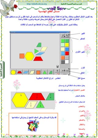 ‫א‬‫א‬
‫א‬ ‫א‬http://mhafiz.deyaa.org
$
$
‫اﻟﻬﻨﺪﺳﻴﺔ‬ ‫اﻟﻘﻄﻊ‬ ‫ﻣﺴﺎﺋﻞ‬
‫آﻜﺘ‬ ‫أﺟﺰاﺋﻪ‬ ‫رﺑﻂ‬ ‫ﻳﻤﻜﻨﻚ‬ ‫اﻟﻤﻄﻠﻮب‬ ‫اﻟﺸﻜﻞ‬ ‫ﺗﻜﻮﻳﻦ‬ ‫ﺑﻌﺪ‬‫ﺣﻮل‬ ‫ﻣﺴﺘﻄﻴﻞ‬ ‫ﻟﺘﺮﺳﻢ‬ ‫ﻗﻄﺮي‬ ‫اﺗﺠﺎﻩ‬ ‫ﻓﻲ‬ ‫واﻟﺴﺤﺐ‬ ‫ﺑﺎﻟﻔﺎرة‬ ‫ﺑﺎﻟﻀﻐﻂ‬ ‫واﺣﺪة‬ ‫ﻠﺔ‬
‫واﺣﺪة‬ ‫آﻜﺘﻠﺔ‬ ‫وﺗﺪوﻳﺮﻩ‬ ‫ﺗﺤﺮﻳﻜﻪ‬ ‫ﻳﻤﻜﻦ‬ ‫آﺎﻣﻞ‬ ‫ﺷﻜﻞ‬ ‫ﻋﻠﻰ‬ ‫ﻟﺘﺤﺼﻞ‬ ‫اﻟﻔﺎرة‬ ‫زر‬ ‫أﻃﻠﻖ‬ ‫ﺛﻢ‬ ‫اﻟﺸﻜﻞ‬
‫اﻹﻓﻼت‬ ‫ﺛﻢ‬ ‫اﻟﺴﺤﺐ‬ ‫ﻣﻊ‬ ‫اﻟﻀﻐﻂ‬ ‫ﺛﻢ‬ ‫رءوﺳﻪ‬ ‫أﺣﺪ‬ ‫ﻋﻠﻰ‬ ‫ﺑﺎﻟﻮﻗﻮف‬ ‫اﻟﺸﻜﻞ‬ ‫ﺗﺪوﻳﺮ‬ ‫ﻳﻤﻜﻨﻚ‬
$
$
$
$
$
)٦(
$
‫ﺗﻜﺒﻴﺮ‬
‫ﺗﺼﻐﻴﺮ‬
‫اﻷﻟﻮان‬ ‫ﺗﻐﻴﻴﺮ‬
‫ﺗﻜﺮار‬
‫إﻏﻼق‬
‫اﻟﻜﻞ‬ ‫ﻣﺴﺢ‬‫اﻧﻌﻜﺎس‬‫إدراج‬‫اﻟﻤﻄﻠﻮﺑﺔ‬ ‫اﻷﺷﻜﺎل‬
‫ﻣﺴﺎﺋﻞ‬ ‫ﺷﺮح‬ ‫ﻓﻲ‬ ‫اﻟﻨﺎﻓﺬة‬ ‫هﺬﻩ‬ ‫اﺳﺘﺨﺪام‬ ‫ﻳﻤﻜﻦ‬
‫اﻻﻋﺘﻴﺎدﻳﺔ‬ ‫اﻟﻜﺴﻮر‬‫ودراﺳﺔ‬‫وﻃﺮﺣﻬﺎ‬ ‫ﺟﻤﻌﻬﺎ‬
‫اﻟﻤﺠﺎور‬ ‫ﺑﺎﻟﺸﻜﻞ‬
4
1
2
1
١
‫اﻟﺘﻄﺎﺑﻖ‬ ‫ﻣﺴﺎﺋﻞ‬ ‫ﻟﺸﺮح‬ ‫اﺳﺘﺨﺪاﻣﻪ‬ ‫ﻳﻤﻜﻦ‬ ‫آﻤﺎ‬
‫واﻻﻧﻌﻜﺎس‬
‫واﻟﺪوران‬
‫واﻟﺘﻜﺒﻴﺮ‬
‫واﻟﺘﺼﻐﻴﺮ‬
‫واﻻﻧﺘﻘﺎل‬
‫واﻟﻤﺴﺎﺣﺔ‬
‫واﻟﻤﺤﻴﻂ‬
‫اﺳﺘﺨﺪاﻣﻬﺎ‬ ‫ﻓﻲ‬ ‫ﻳﺒﺪع‬ ‫أن‬ ‫اﻟﻨﺎﺟﺢ‬ ‫اﻟﻤﻌﻠﻢ‬ ‫وﻋﻠﻰ‬ ‫اﻟﻮﺳﺎﺋﻞ‬ ‫وﻓﺮﻧﺎ‬ ‫ﻟﻘﺪ‬
6
1
3
1
 