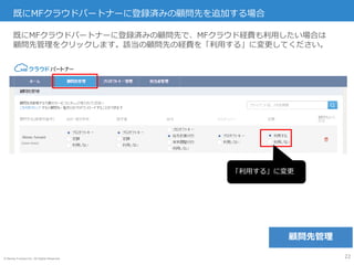 © Money Forward Inc. All Rights Reserved
(xxxx-xxxx)
既にMFクラウドパートナーに登録済みの顧問先を追加する場合
22
既にMFクラウドパートナーに登録済みの顧問先で、MFクラウド経費も利用したい場合は
顧問先管理をクリックします。該当の顧問先の経費を「利用する」に変更してください。
「利用する」に変更
顧問先管理
 