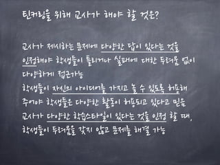 틴커링을 위해 교사가 해야 할 것은?
교사가 제시하는 문제에 다양한 답이 있다는 것을
인정해야 학생들이 틀리거나 실패에 대한 두려움 없이
다양하게 접근가능
학생들이 자신의 아이디어를 가지고 놀 수 있도록 허용해
주어야 학생들은 다양한 활동이 허용되고 있다고 믿음
교사가 다양한 학습스타일이 있다는 것을 인정 할 때,
학생들이 두려움을 갖지 않고 문제를 해결 가능
 