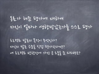 동료가 해준 평가에 대하여
자신이 얼마나 영향받았는가를 스스로 평가
프로젝트 발표의 목적이 무엇인가?
자신의 발표 수준을 직접 평가한다면?
내 프로젝트 방향성에 가장 큰 도움을 준 피드백은?
 