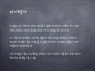 자기평가
학생들이 자기 평가에 대해 신뢰할 수 있도록 해야하며, 그렇게 하기 위해
교육자 스스로가 성장에 초점을 맞추고 메이커 정신을 갖고 있어야함
자기 평가는 프로젝트의 성공 또는 실패에 대한 원인을 능동적으로 대처하게
함으로써 학생들이 깊은 사고를 할 수 있도록 도와주며 프로젝트의 품질에 대해
냉철하게 판단하도록 함
다른 학생들과 동료로 프로젝트를 진행하고 함께 공유하는 것을 통해 학급 전체가
평가하는 방법을 키울 수 있음
 