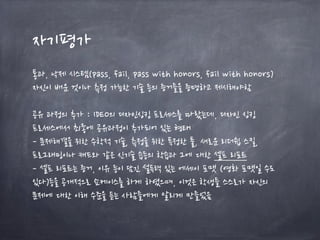 자기평가
통과, 낙제 시스템(pass, fail, pass with honors, fail with honors)
자신이 배운 것이나 측정 가능한 기술 등의 증거들을 증명하고 제시해야함
공유 과정의 추가 : IDEO의 디자인싱킹 프로세스를 따랐는데, 디자인 싱킹
프로세스에서 최종에 공유과정이 추가되어 있는 형태
- 문제해결을 위한 수학적 기술, 측정을 위한 특정한 툴, 새로운 리더쉽 스킬,
프로그래밍이나 캐드와 같은 신기술 습등의 학습과 그에 대한 셀프 리포트
- 셀프 리포트는 증거, 이유 등이 담긴 설득력 있는 에세이 포맷 (영화 포맷일 수도
있다)등을 공개적으로 쇼케이스를 하게 하였으며, 이것은 학생들 스스로가 자신의
문제에 대한 이해 수준을 듣는 사람들에게 알리게 만들었음
 