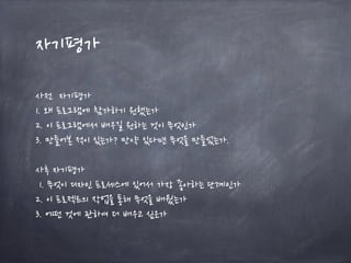 자기평가
사전 자기평가
1. 왜 프로그램에 참가하기 원했는가
2. 이 프로그램에서 배우길 원하는 것이 무엇인가
3. 만들어본 적이 있는가? 만약 있다면 무엇을 만들었는가.
사후 자기평가
1. 무엇이 디자인 프로세스에 있어서 가장 좋아하는 단계인가
2. 이 프로젝트의 작업을 통해 무엇을 배웠는가
3. 어떤 것에 관하여 더 배우고 싶은가
 