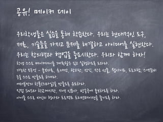 공유! 메이커 데이
우리학생들은 실습을 통해 학습한다. 우리는 현대적인 도구,
재료, 기술들을 가지고 문제를 해결하고 아이디어를 실현한다.
우리는 창의력과 협업을 중요시한다. 우리와 함께 하자!
학생 스스로 메이커데이를 계획할수 있고 실행하도록 도와라.
가능한 모든것 – 홍보자료, 초대장, 광고판, 장식, 작은 선물, 웹사이트, 프로그램, 스낵준비
등을 스스로 만들도록 하여라.
여러분만의 학풍(스타일)을 만들도록 유도하라.
직접 SNS와 학교게시판, 지역 신문사, 방송국에 홍보하도록 하라.
아이들 스스로 자신의 행사와 프로젝트 프리젠테이션을 즐기도록 하라.
 