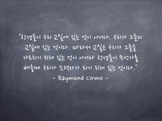 "학생들이 우리 교실에 있는 것이 아니다. 우리가 그들의
교실에 있는 것이다. 따라서 교실은 우리가 그들을
가르치기 위해 있는 것이 아니라 학생들이 무언가를
배울때 우리가 조력자가 되기 위해 있는 것이다."
- Raymond Cirmo -
 