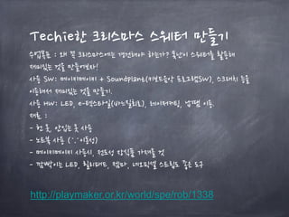 Techie한 크리스마스 스웨터 만들기
수업목표 : 왜 꼭 크리스마스에는 경건해야 하는가? 못난이 스웨터를 활용해
재미있는 것을 만들어보자!
사용 SW: 메이키메이키 + Soundplant(키보드음악 프로그램SW), 스크래치 등을
이용해서 재미있는 것을 만들기.
사용 HW: LED, e-텍스타일(바느질회로), 레이저커팅, 납땜 이용.
재료 :
- 헌 옷, 안입는 옷 사용
- 노트북 사용 (∵이동성)
- 메이키메이키 사용시, 전도성 장식품 가져올 것
- 깜빡이는 LED, 릴리패드, 젬마, 네오픽셀 스트립도 좋은 도구
http://playmaker.or.kr/world/spe/rob/1338
 