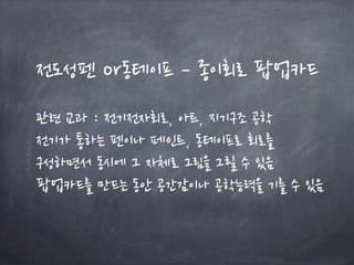 전도성펜 or동테이프 – 종이회로 팝업카드
관련 교과 : 전기전자회로, 아트, 지기구조 공학
전기가 통하는 펜이나 페인트, 동테이프로 회로를
구성하면서 동시에 그 자체로 그림을 그릴 수 있음
팝업카드를 만드는 동안 공간감이나 공학능력을 기를 수 있음
 