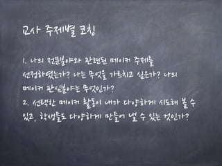 교사 주제별 코칭
1. 나의 전문분야와 관련된 메이커 주제를
선정하였는가? 나는 무엇을 가르치고 싶은가? 나의
메이커 관심분야는 무엇인가?
2. 선택한 메이커 활동이 내가 다양하게 시도해 볼 수
있고, 학생들도 다양하게 만들어 낼 수 있는 것인가?
 
