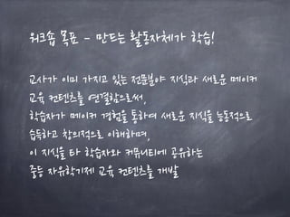 워크숍 목표 – 만드는 활동자체가 학습!
교사가 이미 가지고 있는 전문분야 지식과 새로운 메이커
교육 컨텐츠를 연결함으로써,
학습자가 메이커 경험을 통하여 새로운 지식을 능동적으로
습득하고 창의적으로 이해하며,
이 지식을 타 학습자와 커뮤니티에 공유하는
중등 자유학기제 교육 컨텐츠를 개발
 