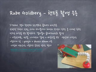 Rube Goldberg – 핸드폰 촬영 응용
STEAM 랩의 첫번째 프로젝트로 골드버그 머신응용
한반당 5명이 한팀. 6개의 테이블에서 30명의 학생이 진행. 총 11개반 진행
만드는 과정을 모두 촬영하고. 결과물의 골드버그머신도 촬영
- 사용한재료, 컨셉, 아이디오의 설명 + 배운것을 모두 영상과 사진으로
기록하게 함 : google + photo album 이용
사진과 영상으로 기록하고 공유한 것으로 평가
https://vimeo.com/115712337
 