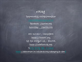 이지선
숙명여자대학교 시각영상디자인학과
jisunlee@sookmyung.ac.kr
facebook: jisunlee.net
homepage : jisunlee.net
테크 디아이와이 / 디자인앤테크
http://TechDIY.org
초등 창의 테크놀로지 교육 : 코드퍼키즈
http://codeforkids.net
모바일 앱개발 캠프: A-Camp
http://appcenter.kr/wp/archives/category/a-camp
 