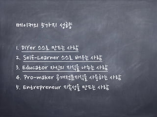 메이커의 5가지 성향
1. DIYer 스스로 만드는 사람
2. Self-Learner 스스로 배우는 사람
3. Educator 자신의 지식을 나누는 사람
4. Pro-maker 공개전문지식을 사용하는 사람
5. Entrepreneur 지속성을 만드는 사람
 