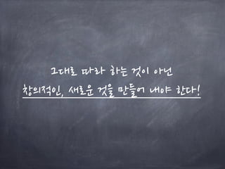 그대로 따라 하는 것이 아닌
창의적인, 새로운 것을 만들어 내야 한다!
 