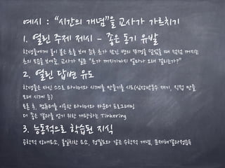 예시 : “시간의 개념”을 교사가 가르치기
1. 열린 주제 제시 – 좋은 동기 유발
학생들에게 불이 붙은 초를 보여 준후 초가 담긴 병의 뚜껑을 덮었을 때 점점 꺼지는
초의 모습을 보여줌, 교사가 질문 “초가 꺼지기까지 얼마나 오래 걸리는가?”
2. 열린 답변 유도
학생들은 자신 스스로 타이머와 시계를 만들기를 시도(심장박동수 재기, 직접 만들
모래 시계 등)
토론 후, 컴퓨터를 이용한 타이머와 카운터 프로그래밍
더 좋은 결과를 얻기 위한 개량하는 Tinkering
3. 능동적으로 학습된 지식
공학적 장애요소, 불일치한 요소, 정밀도와 같은 수학적 개념, 문제해결과정습득
 