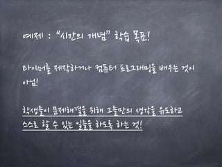 예제 : “시간의 개념” 학습 목표!
타이머를 제작하거나 컴퓨터 프로그래밍을 배우는 것이
아님!
학생들이 문제해결을 위해 그들만의 생각을 유도하고
스스로 할 수 있는 일들을 하도록 하는 것!
 