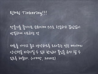 틴커링 Tinkering!!!
만들기를 즐기기로 승화시켜 스스로 학습하고 끊임없이
반복하여 시도하는 것
재료를 가지고 놀고 생각하도록 도와주는 것은 메이커의
상상력을 자극시킬 수 있고 관심과 몰입을 유지 할 수
있도록 해준다. (아커만, 2010년)
 