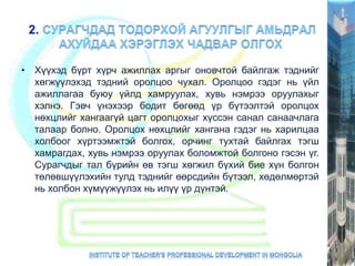 • Хүүхэд бүрт хүрч ажиллах аргыг оновчтой байлгаж тэднийг
хөгжүүлэхэд тэдний оролцоо чухал. Оролцоо гэдэг нь үйл
ажиллагаа буюу үйлд хамруулах, хувь нэмрээ оруулахыг
хэлнэ. Гэвч үнэхээр бодит бөгөөд үр бүтээлтэй оролцох
нөхцлийг хангаагүй цагт оролцохыг хүссэн санал санаачлага
талаар болно. Оролцох нөхцлийг хангана гэдэг нь харилцаа
холбоог хүртээмжтэй болгох, орчинг тухтай байлгах тэгш
хамрагдах, хувь нэмрээ оруулах боломжтой болгоно гэсэн үг.
Сурагчдыг тал бүрийн өв тэгш хөгжил бүхий бие хүн болгон
төлөвшүүлэхийн тулд тэднийг өөрсдийн бүтээл, хөдөлмөртэй
нь холбон хүмүүжүүлэх нь илүү үр дүнтэй.
 