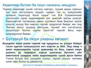 Хөдөлмөр бүтээл ба оюун санааны амьдрал.
“Хэрвээ хөдөлмөр хүний сэтгэлд нэвтэрч, түүний ариун сайхныг
хүн зүрх сэтгэлээрээ мэдэрч чадвал тэр нь хүмүүжлийн
хүчирхэг хэрэглүүр болж чадна” гэж В.А Сухомлинский
хэлсэнчлэн сурах хөдөлмөрийн амт шимтийг амсаж үзээгүй,
бэрхшээлтэй тулгарахад даван туулахын баяр бахдлыг эдэлж
үзээгүй хүүхэд бол жаргал гэдгийг мэдрээгүй байдаг юм гээд
“Ажлын амтыг хүүхдэд ойлгуулж, түүнийг чин сэтгэлээсээ
хүндэтгэдэг болгон сургах хэрэгтэй” гэдгийг багш нарт
анхааруулсан байдаг.
• Бүтээхүй ба оюун ухааны хөгжил:
Хүүхдийн оюун ухаан тэдний гар хурууных нь үзүүрт байдаг
гэсэн сургаж хүмүүжүүлэх онч мэргэн үг бий. Энд ямар ч
ажил хөдөлмөрийн тухай ерөнхийд нь биш, харин оюун
ухааны ур чадварыг сорьж шалгасан бүтээлч үйл
ажиллагаа шаардах тийм хөдөлмөрийн тухай ярьж байна
Тэгвэл бүтээл бол хүүхдийн сониуч, гярхай оюуныг төлжөөх
шимт хөрс болох нь дамжиггүй.
 
