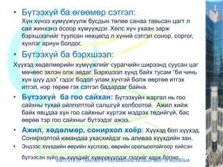 • Бүтээхүй ба өгөөмөр сэтгэл:
Хүн хүнээ хүмүүжүүлж бусдын төлөө санаа тавьсан цагт л
сая жинхэнэ ёсоор хүмүүждэг. Хөлс хүч ухаан зарж
бэрхшээлийг туулсан нөхцөлд л хүний сэтгэл сонор, соргог,
хүнлэг ариун болдог.
• Бүтээхүй ба бэрхшээл:
Хүүхэд хөдөлмөрийн хүмүүжлийг сурагчийн ширээнд суусан цаг
мөчөөс эхлэн олж авдаг. Бэрхшээл хүнд байх тусам “би чинь
хүн шүү дээ” гэдэг бодол улам хүчтэй болж өөртөө итгэх
итгэл, нэр төрөө гэх сэтгэл бадардаг байна.
• Бүтээхүй ба гоо сайхан: Бүтээхүйн жаргал нь гоо
сайхны тухай ойлголттой салшгүй холбоотой. Ажил хийж
байх явцдаа хүн гоо сайхныг хүртэж мэдрэх төдийгүй, бас
өөрөө тэр гоо сайхныг бүтээдэг ажээ.
• Ажил, хөдөлмөр, сонирхол хоёр: Хүүхэд бол хүүхэд.
Сонирхолтой юмандаа ухасхийдэг нь аливаа хүүхдийн зан.
• Эндээс хүүхдийн өөрийн хүслээр, өөрийн оролцоотойгоор хийсэн
бүтээсэн зүйл нь хүүхдийг хүмүүжүүлдэг гэдгийг харж болно.
 