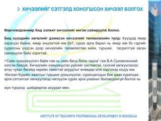 Өөрчлөгдсөнөөр бид ээлжит хичээлийг ингэж сайжруулж болно.
Бид хүүхдийн хөгжлийг дэмжсэн хичээлийг төлөвлөхийн тулд: Хүүхдэд ямар
хэрэгцээ байна, ямар онцлогтой юм бэ?, сурах арга барил нь ямар юм бэ гэдгийг
судалсны үндсэн дээр хичээлийн төлөвлөлтөө хийж, туршиж, тасралтгүй засан
сайжруулж байх хэрэгтэй.
•“Сайн хүмүүжүүлэгч байж гэм нь сайн багш болж чадна” гэж В.А Сухомлинский
хэлсэн байдаг. Хичээлийн хүмүүжүүлэх үүргийг системтэй, гүнзгий хөгжүүлэхээс
илүү чухал бөгөөд нарийн төвөгтэй асуудлыг өнөөдөр олж нэрлэхэд хэцүү юм.
•Хичээл бүрийн заалтын түвшинг дээшлүүлэх, суралцагсдын бие даан суралцах
арга сэтгэлгээг хөгжүүлэхэд чиглүүлж сурах арга ухааныг боловсронгуй болгох нь
юун түрүүнд шийдвэрлэх асуудал мөн.
 
