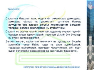 Үргэлжлэл:
Сургалтыг багшаас зааж, мэдлэгийг механикаар дамжуулах
хэмжээнд ойлгох нь уламжлалт сэтгэлгээ бөгөөд
хүүхдийн бие даасан оюуны хөдөлмөрийг багшаас
удирдан хөтлөх ажилллагаа нь сургалт юм.
Сургалт нь оюуны нарийн төвөгтэй хөдөлмөр учраас түүнийг
удирдах гэвэл тэрхүү нарийн төвөгтэй үйлийг бүх бүтцээр
нь бүрэн ойлгох хэрэгтэй.
Ээлжит хичээл, сургалтын технологи нь хүүхэд нэг бүрийн
хөгжлийн төлөө байна гэдэг нь олон хувилбартай,
тодорхой ойлгомжтой, оролцоог чухалчилсан, хүн бүрт
сурах боломжийг дээд зэргээр хангаж чаддаг байх ёстой.
 