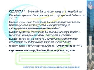 • СУДАЛГАА 1: Өнөөгийн багш нарын хандлага ямар байгааг
• Өөрийгөө хүндлэх /Багш нэрээ цэвэр, нэр хүндтэй байлгахыг
хүсэх/
• Өөртөө итгэх итгэл /Хэдийгээр би урсгалаараа явж байгаа
боловч сурагчдынхаа сурлага, амьдрах чадварыг
сайжруулахын төлөө өөрчлөгдөж чадна/
• Бусдыг хүндэтгэх /Хэдийгээр би санал нийлэхгүй байгаа ч
бусадтай хамтран ажиллах, хүндэтгэх хэрэгтэй/
• Бусдын төлөө санаа тавих /Би хүүхдүүдийг амжилттай
суралцахад нь чадах бүхнээ хийхийг хүсэж байна/
• гэсэн үндсэн 4 асуулгаар тодрууллаа. Судалгаанд нийт 12
сургалтын менежер, 9 ахмад багш нар хамрагдсан.
 