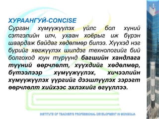 ХУРААНГУЙ-CONCISE
Сурган хүмүүжүүлэх үйлс бол хүний
сэтгэлийн илч, ухаан хоёрыг иж бүрэн
шаардаж байдаг хөдөлмөр билээ. Хүүхэд нэг
бүрийг хөгжүүлэх шилдэг технологийг бий
болгоход юун түрүүнд багшийн хандлага
түүний өөрчлөлт, хүүхдийг хөдөлмөр,
бүтээлээр хүмүүжүүлэх, хичээлийн
хүмүүжүүлэх үүргийг дээшлүүлэх зэрэгт
өөрчлөлт хийхээс эхлэхийг өгүүллээ.
 
