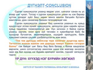 Сурган хүмүүжүүлэх ухаанд өөдрөг үзэл, шинэлэг санаа нь ус
агаар шиг чухал. Тэгээд ч сургаж хүмүүжүүлэх ухаан нь хэв бараар
цутгаж урладаг зүйл биш, харин мянга мянган багшийн бүтээлч
ажиллагаа, уран санаагаар баяжин төгөлдөрждөг юм.
Сурган хүмүүжүүлэх ухааныг бид шинжлэх ухааных нь хувьд
хүндэтгэдэг атлаа хүнийг хүмүүжүүлж, хөгжүүлэх уран нарийн аргын
хувьд төдийлөн тоомсорлохгүй юм. Хүн хичнээн л байна сургах
ухааны зарчим, онол арга зүй төчнөөн л хувилбартай байх ба
хүүхдээр бүтээлгэж, хөдөлмөрлүүлж, хүүхдийг оролцуулж, байж
хүмүүжил хэмээх цэцгийг дэлбээлүүлэх нь жам ажээ.
“Тов тов дуслууд нийлсээр торх хөнөгийг дүүргээд ирнэ.
Тогтоосон жаахан жаахан зөв дадлууд томорч бэхжин гэгээрэл
болно” гэж байдаг шиг багш бид бага багаар ч болов хандлагаа
өөрчилж, шинэ сэтгэлгээгээр ажиллаж шинэ хэв маягаар хичээлээ
заах юм бол хүүхэд нэг бүрийн оролцоог хангаж, тэднийг хөгжүүлж
чадна.
ҮР ДҮН: ХҮҮХЭД НЭГ БҮРИЙН ХӨГЖИЛ
 