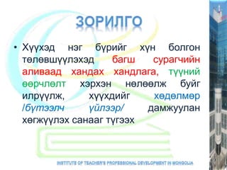 • Хүүхэд нэг бүрийг хүн болгон
төлөвшүүлэхэд багш сурагчийн
аливаад хандах хандлага, түүний
өөрчлөлт хэрхэн нөлөөлж буйг
илрүүлж, хүүхдийг хөдөлмөр
/бүтээлч үйлээр/ дамжуулан
хөгжүүлэх санааг түгээх
 