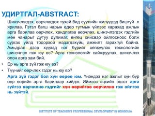 УДИРТГАЛ-ABSTRACT:
Шинэчлэгдэх, өөрчлөгдөх тухай бид сүүлийн жилүүдэд бишгүй л
ярилаа. Гэтэл багш нарын өдөр тутмын үйлээс харахад ажлын
арга барилаа өөрчлөх, хандлагаа өөрчлөх, шинэчлэгдэх гэдгийн
мөн чанарыг дутуу дулимаг, өнгөц хийсвэр ойлгосноос болж
сургах үйлд тодорхой мэдэгдэхүйц амжилт гарахгүй байна.
Амьдрал дээр хүүхэд нэг бүрийг хөгжүүлэх технологийн
шинэчлэл гэж юу вэ? Арга технологийг сайжруулах, шинэчлэх
олон арга зам бий.
• Ер нь арга зүй гэж юу вэ?
• Түүнийг өөрчлөх гэдэг нь юу вэ?
Арга зүй гэдэг бол хүн өөрөө юм. Үнэндээ нэг ажлыг хүн бүр
өөр өөрийн арга барилаар хийдэг. Иймээс эцсийн эцэст арга
зүйгээ өөрчилнө гэдгийг хүн өөрийгөө өөрчилнө гэж ойлгох
нь зүйтэй.
 