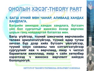 1. БАГШ ХҮНИЙ МӨН ЧАНАР, АЛИВААД ХАНДАХ
ХАНДЛАГА.
Багшийн ажилдаа хандах хандлага, бүтээлч
үйл бол сургалтыг жинхэнэ ёсоор өөрчлөх
цорын ганц найдвартай баталгаа мөн.
Багш үгүйгээр, түүний шинэчилж өөрчлөхийн
төлөөх эрмэлзлэлгүйгээр, түүний өдөр тутам
хичээл бүр дээр хийх бүтээлч үйлгүйгээр,
түүний оюун санааны чин сэтгэлгээгүйгээр
сургуулийг яаж ч өөрчлөөд, ямар ч чиглэл
баримталж ажиллаад, ямар ч сайн хөтөлбөр
хэрэглээд ч жинхэнэ өөрчлөлт хийгдэх
бололцоогүй.
 