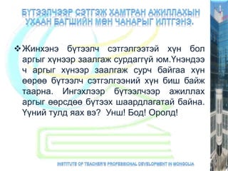 Жинхэнэ бүтээлч сэтгэлгээтэй хүн бол
аргыг хүнээр заалгаж сурдаггүй юм.Үнэндээ
ч аргыг хүнээр заалгаж сурч байгаа хүн
өөрөө бүтээлч сэтгэлгээний хүн биш байж
таарна. Ингэхлээр бүтээлчээр ажиллах
аргыг өөрсдөө бүтээх шаардлагатай байна.
Үүний тулд яах вэ? Унш! Бод! Оролд!
 