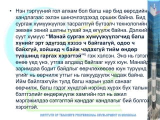 • Нэн тэргүүний гол алхам бол багш нар бид өөрсдийн
хандлагаас эхлэн шинэчлэгдэхэд оршиж байна. Бид
сургаж хүмүүжүүлэх тасралтгүй бүтээлч технологийн
зөвхөн эхний шатны тухай энд өгүүлж байна. Дэлхийн
суут хүмүүс “Манай сурган хүмүүжүүлэгчид багш
хүнийг эрт эдүгээд хэзээ ч байгаагүй, одоо ч
байхгүй, хойшид ч байж чадахгүй тийм өндөр
түвшинд гаргах хэрэгтэй”1 гэж хэлсэн. Энэ нь гэтэл
өнөө үед үнэ, утгаа алдаад байгааг нуух юун. Манайд
заримдаа бодит байдлыг өөрчлөхөөсөө юун түрүүнд
үгийг нь өөрчилж утгыг нь гажуудуулж чадаж байна.
Ийм байлгахгүйн тулд багш нарын үзэл санааг
өөрчилж, багш гэдэг хүндтэй нэрэнд хүрэх бүх талын
бэлтгэлийг өндөржүүлж хамгийн гол нь ажил
мэргэжилдээ сэтгэлтэй ханддаг хандлагыг бий болгох
хэрэгтэй.
 