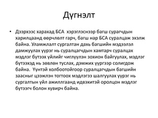 Дүгнэлт
• Дээрхээс харахад БСА хэрэглэснээр багш сурагчдын
харилцаанд өөрчлөлт гарч, багш нар БСА суралцаж эхэлж
байна. Уламжлалт сургалтан дахь багшийн мэдээлэл
дамжуулах үүрэг нь суралцагчдын хамтарч суралцах
мэдлэг бүтээх үйлийг чиглүүлэн зохион байгуулах, мэдлэг
бүтээхэд нь зөвлөн туслах, дэмжих үүргээр солигдож
байна. Үүнтэй холбоотойгоор суралцагчдын багшийн
заасныг цээжлэн тогтоох мэдлэгээ шалгуулах үүрэг нь
сургалтын үйл ажиллгаанд идвэхитэй оролцон мэдлэг
бүтээгч болон хувирч байна.
 