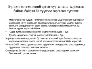 Бүтээлч сэтгэлгээний аргыг сургалтанд хэрэглэж
байгаа байдал ба түүнээс гаргасан дүгнэлт
Мэдээлэл асар хурдан нэмэгдэж байгаа өнөө үед суралцагчид баримт
мэдээнээс илүү, мэдээлэл боловсруулах аргын тухай мэдлэг түлхүү
эзэмших шаардлагатай болж байна. Өөрөөр хэлбэл мэдлэгийг хүч
болгож сурах хэрэгтэй байна.
 Өдөр тутмын хэрэгцээ хангах мэдлэгтэй байхдаа ч бус
 Тухайн чиглэлийн гүнзгий мэдлэгтэй байхдаа ч бус
Хэрэгцээтэй шинэ мэдлэгийг бүтээх сэтгэлгээний арга барил эзэмшсэн,
мэдлэгээ хадгалж, хэрэгцээтэй үедээ сэргээж чаддаг байх хэрэгтэй.
Иймээс 2005 оноос судлагдахуунд суурилсан стандартаас цогц чадамжид
суурилсан стандарт мөрдөж эхэлсэн.
Стандартад бүтээлч сэтгэлгээний үндсэн дээр цогц чадамж эзэмших
боломжтойг тусгаж өгсөн.
 