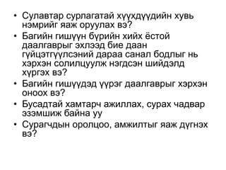 • Сулавтар сурлагатай хүүхдүүдийн хувь
нэмрийг яаж оруулах вэ?
• Багийн гишүүн бүрийн хийх ёстой
даалгаврыг эхлээд бие даан
гүйцэтгүүлсэний дараа санал бодлыг нь
хэрхэн солилцуулж нэгдсэн шийдэлд
хүргэх вэ?
• Багийн гишүүдэд үүрэг даалгаврыг хэрхэн
оноох вэ?
• Бусадтай хамтарч ажиллах, сурах чадвар
эзэмшиж байна уу
• Сурагчдын оролцоо, амжилтыг яаж дүгнэх
вэ?
 