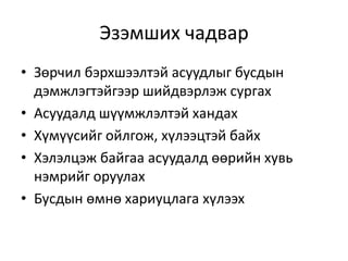 Эзэмших чадвар
• Зөрчил бэрхшээлтэй асуудлыг бусдын
дэмжлэгтэйгээр шийдвэрлэж сургах
• Асуудалд шүүмжлэлтэй хандах
• Хүмүүсийг ойлгож, хүлээцтэй байх
• Хэлэлцэж байгаа асуудалд өөрийн хувь
нэмрийг оруулах
• Бусдын өмнө хариуцлага хүлээх
 