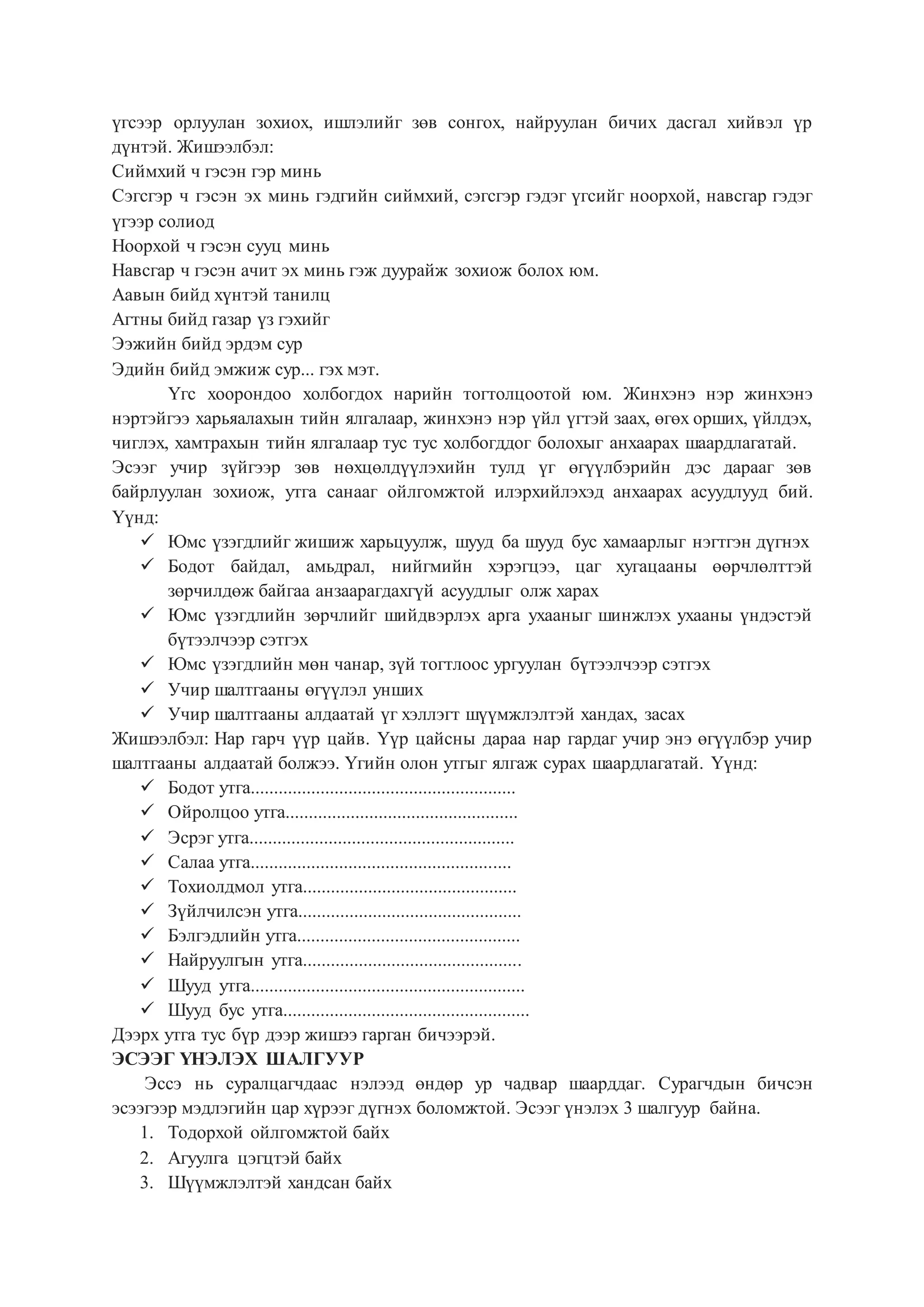 үгсээр орлуулан зохиох, ишлэлийг зөв сонгох, найруулан бичих дасгал хийвэл үр
дүнтэй. Жишээлбэл:
Сиймхий ч гэсэн гэр минь
Сэгсгэр ч гэсэн эх минь гэдгийн сиймхий, сэгсгэр гэдэг үгсийг ноорхой, навсгар гэдэг
үгээр солиод
Ноорхой ч гэсэн сууц минь
Навсгар ч гэсэн ачит эх минь гэж дуурайж зохиож болох юм.
Аавын бийд хүнтэй танилц
Агтны бийд газар үз гэхийг
Ээжийн бийд эрдэм сур
Эдийн бийд эмжиж сур... гэх мэт.
Үгс хоорондоо холбогдох нарийн тогтолцоотой юм. Жинхэнэ нэр жинхэнэ
нэртэйгээ харьяалахын тийн ялгалаар, жинхэнэ нэр үйл үгтэй заах, өгөх орших, үйлдэх,
чиглэх, хамтрахын тийн ялгалаар тус тус холбогддог болохыг анхаарах шаардлагатай.
Эсээг учир зүйгээр зөв нөхцөлдүүлэхийн тулд үг өгүүлбэрийн дэс дарааг зөв
байрлуулан зохиож, утга санааг ойлгомжтой илэрхийлэхэд анхаарах асуудлууд бий.
Үүнд:
 Юмс үзэгдлийг жишиж харьцуулж, шууд ба шууд бус хамаарлыг нэгтгэн дүгнэх
 Бодот байдал, амьдрал, нийгмийн хэрэгцээ, цаг хугацааны өөрчлөлттэй
зөрчилдөж байгаа анзаарагдахгүй асуудлыг олж харах
 Юмс үзэгдлийн зөрчлийг шийдвэрлэх арга ухааныг шинжлэх ухааны үндэстэй
бүтээлчээр сэтгэх
 Юмс үзэгдлийн мөн чанар, зүй тогтлоос ургуулан бүтээлчээр сэтгэх
 Учир шалтгааны өгүүлэл унших
 Учир шалтгааны алдаатай үг хэллэгт шүүмжлэлтэй хандах, засах
Жишээлбэл: Нар гарч үүр цайв. Үүр цайсны дараа нар гардаг учир энэ өгүүлбэр учир
шалтгааны алдаатай болжээ. Үгийн олон утгыг ялгаж сурах шаардлагатай. Үүнд:
 Бодот утга.........................................................
 Ойролцоо утга..................................................
 Эсрэг утга.........................................................
 Салаа утга........................................................
 Тохиолдмол утга..............................................
 Зүйлчилсэн утга................................................
 Бэлгэдлийн утга................................................
 Найруулгын утга...............................................
 Шууд утга...........................................................
 Шууд бус утга.....................................................
Дээрх утга тус бүр дээр жишээ гарган бичээрэй.
ЭСЭЭГ ҮНЭЛЭХ ШАЛГУУР
Эссэ нь суралцагчдаас нэлээд өндөр ур чадвар шаарддаг. Сурагчдын бичсэн
эсээгээр мэдлэгийн цар хүрээг дүгнэх боломжтой. Эсээг үнэлэх 3 шалгуур байна.
1. Тодорхой ойлгомжтой байх
2. Агуулга цэгцтэй байх
3. Шүүмжлэлтэй хандсан байх
 
