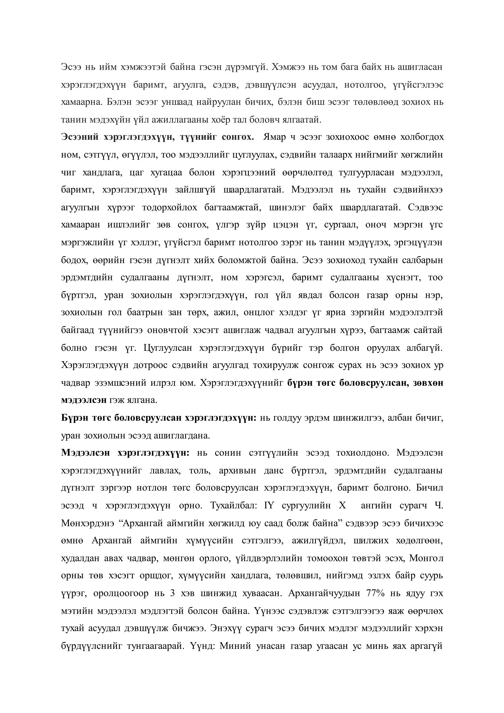 Эсээ нь ийм хэмжээтэй байна гэсэн дүрэмгүй. Хэмжээ нь том бага байх нь ашигласан
хэрэглэгдэхүүн баримт, агуулга, сэдэв, дэвшүүлсэн асуудал, нотолгоо, үгүйсгэлээс
хамаарна. Бэлэн эсээг уншаад найруулан бичих, бэлэн биш эсээг төлөвлөөд зохиох нь
танин мэдэхүйн үйл ажиллагааны хоёр тал боловч ялгаатай.
Эсээний хэрэглэгдэхүүн, түүнийг сонгох. Ямар ч эсээг зохиохоос өмнө холбогдох
ном, сэтгүүл, өгүүлэл, тоо мэдээллийг цуглуулах, сэдвийн талаарх нийгмийг хөгжлийн
чиг хандлага, цаг хугацаа болон хэрэгцээний өөрчлөлтөд тулгуурласан мэдээлэл,
баримт, хэрэглэгдэхүүн зайлшгүй шаардлагатай. Мэдээлэл нь тухайн сэдвийнхээ
агуулгын хүрээг тодорхойлох багтаамжтай, шинэлэг байх шаардлагатай. Сэдвээс
хамааран ишлэлийг зөв сонгох, үлгэр зүйр цэцэн үг, сургаал, оноч мэргэн үгс
мэргэжлийн үг хэллэг, үгүйсгэл баримт нотолгоо зэрэг нь танин мэдүүлэх, эргэцүүлэн
бодох, өөрийн гэсэн дүгнэлт хийх боломжтой байна. Эсээ зохиоход тухайн салбарын
эрдэмтдийн судалгааны дүгнэлт, ном хэрэгсэл, баримт судалгааны хүснэгт, тоо
бүртгэл, уран зохиолын хэрэглэгдэхүүн, гол үйл явдал болсон газар орны нэр,
зохиолын гол баатрын зан төрх, ажил, онцлог хэлдэг үг яриа зэргийн мэдээлэлтэй
байгаад түүнийгээ оновчтой хэсэгт ашиглаж чадвал агуулгын хүрээ, багтаамж сайтай
болно гэсэн үг. Цуглуулсан хэрэглэгдэхүүн бүрийг тэр болгон оруулах албагүй.
Хэрэглэгдэхүүн дотроос сэдвийн агуулгад тохируулж сонгож сурах нь эсээ зохиох ур
чадвар эзэмшсэний илрэл юм. Хэрэглэгдэхүүнийг бүрэн төгс боловсруулсан, зөвхөн
мэдээлсэн гэж ялгана.
Бүрэн төгс боловсруулсан хэрэглэгдэхүүн: нь голдуу эрдэм шинжилгээ, албан бичиг,
уран зохиолын эсээд ашиглагдана.
Мэдээлсэн хэрэглэгдэхүүн: нь сонин сэтгүүлийн эсээд тохиолдоно. Мэдээлсэн
хэрэглэгдэхүүнийг лавлах, толь, архивын данс бүртгэл, эрдэмтдийн судалгааны
дүгнэлт зэргээр нотлон төгс боловсруулсан хэрэглэгдэхүүн, баримт болгоно. Бичил
эсээд ч хэрэглэгдэхүүн орно. Тухайлбал: IY сургуулийн X ангийн сурагч Ч.
Мөнхэрдэнэ “Архангай аймгийн хөгжилд юу саад болж байна” сэдвээр эсээ бичихээс
өмнө Архангай аймгийн хүмүүсийн сэтгэлгээ, ажилгүйдэл, шилжих хөдөлгөөн,
худалдан авах чадвар, мөнгөн орлого, үйлдвэрлэлийн томоохон төвтэй эсэх, Монгол
орны төв хэсэгт оршдог, хүмүүсийн хандлага, төлөвшил, нийгэмд эзлэх байр суурь
үүрэг, оролцоогоор нь 3 хэв шинжид хуваасан. Архангайчуудын 77% нь ядуу гэх
мэтийн мэдээлэл мэдлэгтэй болсон байна. Үүнээс сэдэвлэж сэтгэлгээгээ яаж өөрчлөх
тухай асуудал дэвшүүлж бичжээ. Энэхүү сурагч эсээ бичих мэдлэг мэдээллийг хэрхэн
бүрдүүлснийг тунгаагаарай. Үүнд: Миний унасан газар угаасан ус минь яах аргагүй
 
