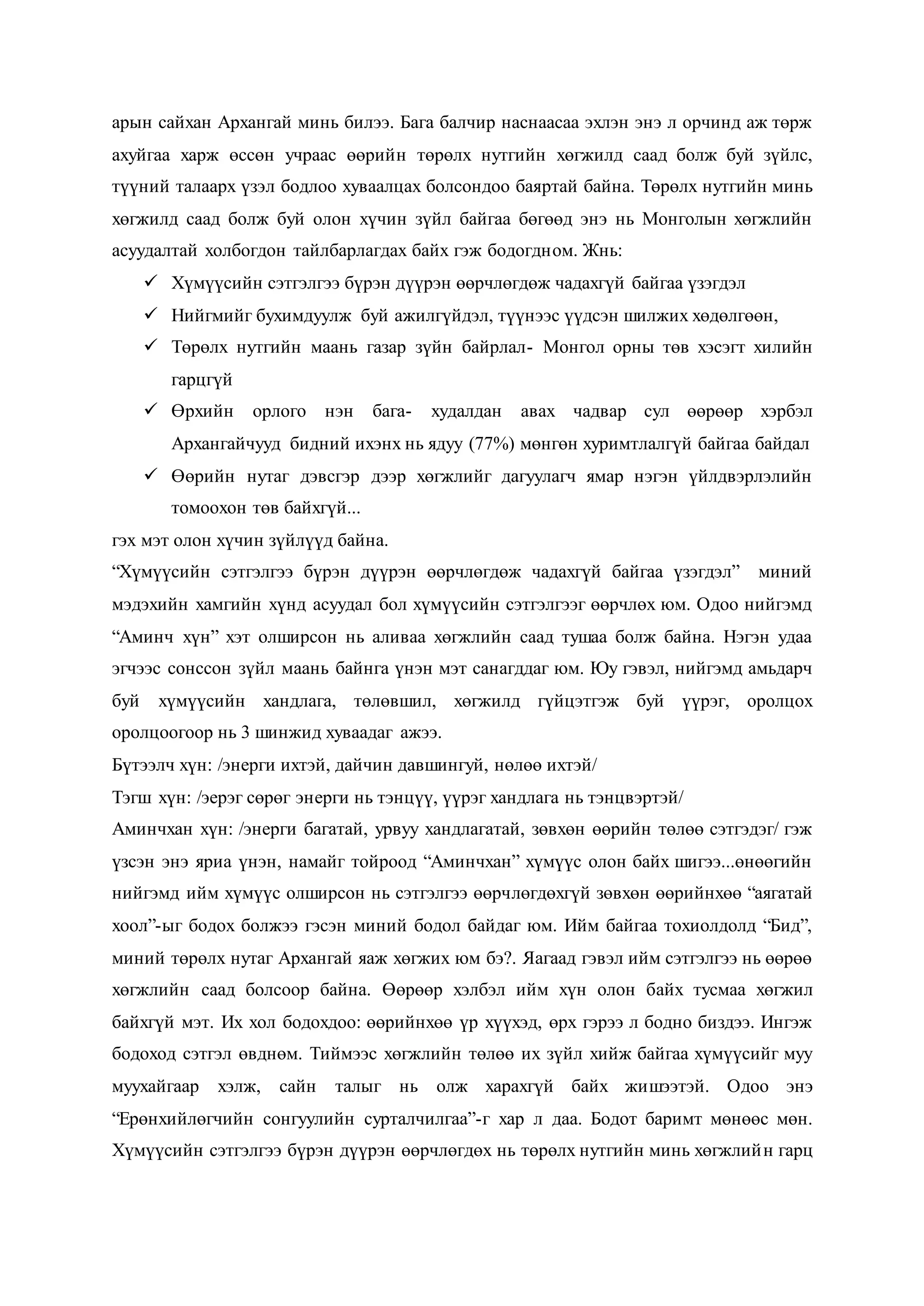 арын сайхан Архангай минь билээ. Бага балчир наснаасаа эхлэн энэ л орчинд аж төрж
ахуйгаа харж өссөн учраас өөрийн төрөлх нутгийн хөгжилд саад болж буй зүйлс,
түүний талаарх үзэл бодлоо хуваалцах болсондоо баяртай байна. Төрөлх нутгийн минь
хөгжилд саад болж буй олон хүчин зүйл байгаа бөгөөд энэ нь Монголын хөгжлийн
асуудалтай холбогдон тайлбарлагдах байх гэж бодогдном. Жнь:
 Хүмүүсийн сэтгэлгээ бүрэн дүүрэн өөрчлөгдөж чадахгүй байгаа үзэгдэл
 Нийгмийг бухимдуулж буй ажилгүйдэл, түүнээс үүдсэн шилжих хөдөлгөөн,
 Төрөлх нутгийн маань газар зүйн байрлал- Монгол орны төв хэсэгт хилийн
гарцгүй
 Өрхийн орлого нэн бага- худалдан авах чадвар сул өөрөөр хэрбэл
Архангайчууд бидний ихэнх нь ядуу (77%) мөнгөн хуримтлалгүй байгаа байдал
 Өөрийн нутаг дэвсгэр дээр хөгжлийг дагуулагч ямар нэгэн үйлдвэрлэлийн
томоохон төв байхгүй...
гэх мэт олон хүчин зүйлүүд байна.
“Хүмүүсийн сэтгэлгээ бүрэн дүүрэн өөрчлөгдөж чадахгүй байгаа үзэгдэл” миний
мэдэхийн хамгийн хүнд асуудал бол хүмүүсийн сэтгэлгээг өөрчлөх юм. Одоо нийгэмд
“Аминч хүн” хэт олширсон нь аливаа хөгжлийн саад тушаа болж байна. Нэгэн удаа
эгчээс сонссон зүйл маань байнга үнэн мэт санагддаг юм. Юу гэвэл, нийгэмд амьдарч
буй хүмүүсийн хандлага, төлөвшил, хөгжилд гүйцэтгэж буй үүрэг, оролцох
оролцоогоор нь 3 шинжид хуваадаг ажээ.
Бүтээлч хүн: /энерги ихтэй, дайчин давшингуй, нөлөө ихтэй/
Тэгш хүн: /эерэг сөрөг энерги нь тэнцүү, үүрэг хандлага нь тэнцвэртэй/
Аминчхан хүн: /энерги багатай, урвуу хандлагатай, зөвхөн өөрийн төлөө сэтгэдэг/ гэж
үзсэн энэ яриа үнэн, намайг тойроод “Аминчхан” хүмүүс олон байх шигээ...өнөөгийн
нийгэмд ийм хүмүүс олширсон нь сэтгэлгээ өөрчлөгдөхгүй зөвхөн өөрийнхөө “аягатай
хоол”-ыг бодох болжээ гэсэн миний бодол байдаг юм. Ийм байгаа тохиолдолд “Бид”,
миний төрөлх нутаг Архангай яаж хөгжих юм бэ?. Яагаад гэвэл ийм сэтгэлгээ нь өөрөө
хөгжлийн саад болсоор байна. Өөрөөр хэлбэл ийм хүн олон байх тусмаа хөгжил
байхгүй мэт. Их хол бодохдоо: өөрийнхөө үр хүүхэд, өрх гэрээ л бодно биздээ. Ингэж
бодоход сэтгэл өвднөм. Тиймээс хөгжлийн төлөө их зүйл хийж байгаа хүмүүсийг муу
муухайгаар хэлж, сайн талыг нь олж харахгүй байх жишээтэй. Одоо энэ
“Ерөнхийлөгчийн сонгуулийн сурталчилгаа”-г хар л даа. Бодот баримт мөнөөс мөн.
Хүмүүсийн сэтгэлгээ бүрэн дүүрэн өөрчлөгдөх нь төрөлх нутгийн минь хөгжлийн гарц
 