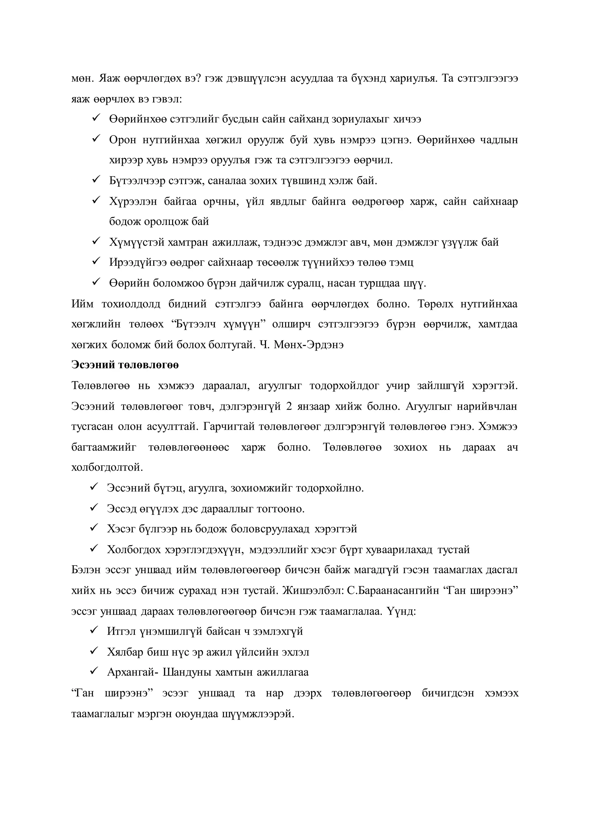 мөн. Яаж өөрчлөгдөх вэ? гэж дэвшүүлсэн асуудлаа та бүхэнд хариулъя. Та сэтгэлгээгээ
яаж өөрчлөх вэ гэвэл:
 Өөрийнхөө сэтгэлийг бусдын сайн сайханд зориулахыг хичээ
 Орон нутгийнхаа хөгжил оруулж буй хувь нэмрээ цэгнэ. Өөрийнхөө чадлын
хирээр хувь нэмрээ оруулъя гэж та сэтгэлгээгээ өөрчил.
 Бүтээлчээр сэтгэж, саналаа зохих түвшинд хэлж бай.
 Хүрээлэн байгаа орчны, үйл явдлыг байнга өөдрөгөөр харж, сайн сайхнаар
бодож оролцож бай
 Хүмүүстэй хамтран ажиллаж, тэднээс дэмжлэг авч, мөн дэмжлэг үзүүлж бай
 Ирээдүйгээ өөдрөг сайхнаар төсөөлж түүнийхээ төлөө тэмц
 Өөрийн боломжоо бүрэн дайчилж суралц, насан туршдаа шүү.
Ийм тохиолдолд бидний сэтгэлгээ байнга өөрчлөгдөх болно. Төрөлх нутгийнхаа
хөгжлийн төлөөх “Бүтээлч хүмүүн” олширч сэтгэлгээгээ бүрэн өөрчилж, хамтдаа
хөгжих боломж бий болох болтугай. Ч. Мөнх-Эрдэнэ
Эсээний төлөвлөгөө
Төлөвлөгөө нь хэмжээ дараалал, агуулгыг тодорхойлдог учир зайлшгүй хэрэгтэй.
Эсээний төлөвлөгөөг товч, дэлгэрэнгүй 2 янзаар хийж болно. Агуулгыг нарийвчлан
тусгасан олон асуулттай. Гарчигтай төлөвлөгөөг дэлгэрэнгүй төлөвлөгөө гэнэ. Хэмжээ
багтаамжийг төлөвлөгөөнөөс харж болно. Төлөвлөгөө зохиох нь дараах ач
холбогдолтой.
 Эссэний бүтэц, агуулга, зохиомжийг тодорхойлно.
 Эссэд өгүүлэх дэс дарааллыг тогтооно.
 Хэсэг бүлгээр нь бодож боловсруулахад хэрэгтэй
 Холбогдох хэрэглэгдэхүүн, мэдээллийг хэсэг бүрт хуваарилахад тустай
Бэлэн эссэг уншаад ийм төлөвлөгөөгөөр бичсэн байж магадгүй гэсэн таамаглах дасгал
хийх нь эссэ бичиж сурахад нэн тустай. Жишээлбэл: С.Бараанасангийн “Ган ширээнэ”
эссэг уншаад дараах төлөвлөгөөгөөр бичсэн гэж таамаглалаа. Үүнд:
 Итгэл үнэмшилгүй байсан ч зэмлэхгүй
 Хялбар биш нүс эр ажил үйлсийн эхлэл
 Архангай- Шандуны хамтын ажиллагаа
“Ган ширээнэ” эсээг уншаад та нар дээрх төлөвлөгөөгөөр бичигдсэн хэмээх
таамаглалыг мэргэн оюундаа шүүмжлээрэй.
 