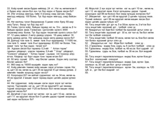 33. Хоёр хүний авсан будаа нийлээд 24 кг.. Нэг нь нөгөөгөсөө 4
кг будаа илүү авсан бол хүн тус бүр хэдэн кг будаа авсан бэ?
34. (Нэг эгнээнд хөвгүүд, тийм 4 эгнээнд охид жагсав. Охид,
хөвгүүд нийдээд 100 болно. Тус бүр хэдэн хөвгүүд, охид байсан
бэ?
35. Нэг малчны тугал бяруунаасаа 5 дахин олон буюу 60-аар
илүү.Тугал, бяруу тус бүр хэд вэ?
36. Галаа, Цогоо хоёр байцаа тариад нэг нь 5тн , нөгөө нь 8 тн
байцаа хурааж авав. Галаагаас Цогоогийн орлого 3000
төгрөгөөр илүү болов. Тус бүр хэдэн төгрөгний орлого олсон бэ?
37. 12 цамц хийвэл 2 метр даавуу үлдэнэ. 18 цамц хийвэл 16
метр даавуу дутна. Нэг цамцанд хэдэн метр даавуу орсон бэ?
38. Дэлгүүр том талх 9, жижиг талх 8-ыг худалдахад 111000 төг,
том талх 5, жижиг талх 8-ыг худалдахад 83 000 төг болов. Том,
жижиг талх тус бүр хэдэн төгрөг вэ?
39. Хурааж авсан бүх тарианы 0,3-ийг “ Алтан тариа”
гурилын үйлдвэрт, үлдсэн тарианы 0,4-ийг “” Атар” үйлдвэрт,
“Солонго” үйлдвэрт “ Алтан тариа” –ныхаас 3,6 тонноор илүү
өгчээ. Үйлдвэр тус бүрт хэдэн тонн тариа өгсөн бэ?
40. 50 литр сүүний 20% - иар бяслаг шахав. Хэдэн литр сүүгээр
бяслаг шахсан бэ?
41. 960 охид нь 16000 хүүхдийн хэдэн хувь вэ?
42. Хоёр аймгийн төвөөс хоёр машин зэрэг угталзан гарав. Нэг
нь цагт 32 км, нөгөө нь цагт 35 км хурдтай 8 цаг яваад уулзав. 2
аймгийн төвийн хооронд хэдэн км вэ?
43. Хоорондоо 621 км зайтай суурингаас нэг нь 34 км, нөгөө нь
35 км хурдтай 2 машин зэрэг гараад хэдэн цагийн дараа уулзах
вэ?
44. Нэг суурингаас хоёр машин нэгэн зэрэг эсрэг зүг чиглэн
гарчээ. Тэдгээрийн нэг нь цагт 40 км хурдтай15 цаг явахад
тэдний хоорондох зай 1125 км болсон бол нөгөө машин ямар
хурдтай явсан бэ?
45. Дугуйтай 2 хүн эсрэг зүг чиглэн нэг нь цагт 10 км , нөгөө нь
цагт 11 км хурдтай явсан бол 5 цагийн дараа тэдний хоорондох
зай хэдэн км болсон бэ?
46, Морьтой 2 хүн эсрэг зүг чиглэн нэг нь цагт 10 км , нөгөө нь
цагт 12 км хурдтай явав. Хэсэг хугацааны дараа тэдний
хоорондох зай 88 км болсон бол ямар хугацаа өнгөрсөн бэ?
47. (Машинтай хүн цагт 48 км хурдтай 2 цагийн түрүүнд явав.
Түүний хойноос цагт 56 км хурдтай нөгөө машин явсан бол
хэдэн цагийн дараа гүйцэх вэ?
48. Тэгш өнцөгтийн урт урт нь 5 м 50см, өргөн нь 3 м1см бол
тэгш өнцагтийн хүрээний урт , талбайг олно уу
49. Квадратын тал 9дм бол талбай ба хүрээний уртыг олно уу
50. Тэгш өнцөгтийн хүрээний урт 30 м, нэг тал нь 5м бол нөгөө
тал ба талбайг олоорой.
51. Тэгш өнцөгтийн талбай 54 квсм, нөгөө тал нь 6см бол нөгөө
тал болон хүрээний уртыг олго уу
52. (Квадратын нэг тал 46дм бол талбайг олно уу .
53. ( Гурвалжны өндөр 5см, суурь нь 6 см бол талбайг олно уу
54. Гурвалжны өндөр 6см, талбай нь 48 кв.см. бол суурийг ол
55. Гурвалжны суурь нь 9см, талбай нь 36 кв.см. бол өндрийг
ол
56. Тэгш өнцөгт параллелопипедын өндөр 8см, өргөн 6см,урт
9см бол эзэлхүүнийг олоорой
57. Тэгш өнцөгт параллелопипедын өндөр 2дм, өргөн 3дм,
эзэлхүүн нь 30 куб. дм бол уртыг олоорой
58. Тэгш өнцөгт параллелопипедын өргөн 5м, эзэлхүүн нь 120
куб. м , урт 8м бол өндрийг ол
59.
 