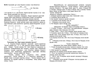 № 55. Хэрчмийн урт олох бодлого зохиох товч бичиглэл:
.... см
.... см. Ээр илүү
?
( нэг хэрчим 4 с м. -ээр богино. Нөгөө хэрчим түүнээс 2 см. –ээр
илүү. Нөгөө хэрчмийн урт хэд вэ?)
Бодлого зохиохдоо тааруухан, бодож чадахгүй сурагчийг
эхдээд зураг дээр бодлогоо зохиолговол бодит сэтгэхүйгээс
хийсвэрлэн сэтгэхэд дөхөм зарчмаар явагдах учиртай..
Жишээлбэл: Аль нэг хэмжигдэхүүнийг чөлөөлж,орлуулах аргаар
бодогдох бодлогыг эхний шатанд зураг дээр зохиолгох дараа нь
товч бичиглэл дээр зохиолгож сургасны дараа бодуулвал үр дүн
илүү.
= 35 летр
2 3
= 65 летр.
5 3
Том жижиг тус бүрт хэдэн летрийн сав вэ?
II. Бодлого бодож чадахгүй сурагчийг сургах зорилгоор
“Туслах заавар № 1, 2, 3” –ийг хэрэглэн бодож чаддаг болгодог
арга байдаг. “Туслах заавар № 1-ийн бодлогын дараалал нь
бодлогын төлөвлөгөөний мөн чанарыг агуулах учир төлөвлөгөө
бичихдээ түүнийг ашиглахыг, товч бичиглэл хийхдээ бодлого
зохиосон товч бичиглэлээ дуурайлгахыг сурагчдаа зөвлөөд
хэрэгжүүлбэл залгам холбоотой болно. “
“Туслах заавар №1-т бодлогын олох зүйлийн
дараалалыг, Туслах заавар № 2”-т бодолтын дараалал тус
бүрийг ямар 2 өгөгдөл ашиглан олохыг, “Туслах заавар №3”-д
дараалал тус бүрийн ашиглах 2 өгөгдөлөөр ямар үйлдэл хийж
олохыг бичнэ.
Жишээлбэл,аль нэг хэмжигдэхүүнийг чөлөөлж, орлуулах
аргаар бодогдох бодлогын “ Туслах зааврыг ” хэрхэн хийх аргыг
үзүүлье. Бодлого:I. Нэг өдөр эхний удаа 10 морь, 5 бярууг 250
кг өвсөөр, хоёрдах удаа 15 морь,5 бярууг 350 кг өвсөөр тэжээв.
Морь, бяруу тус бүр хэдэн кг өвс өдөрт идсэн бэ?
“Туслах заавар №1
(бодлогын үйлдлийн дараалалыг бичнэ..)
1. Хоёрдах удаагаа хэдэн морь илүү тэжээснийг олох.
2. 5 морины идсэн өвсийг ол.
3. Нэг морийг тэжээсэн өвсийг олоорой.
4. 15 моринд өгсөн өвсийг олно уу.
4. 5 бяруунд өгсөн өвсийг олно.
5. Нэг бярууны идсэн өвсийг олно
“Туслах заавар№ 2”
((Дараалал тус бүрийг ямар 2 өгөгдлөөр олохыг) .
1. 10 морь, 15 морь. – Энэ 2-оор 1 дэх удаагийнхаас хоёрдах
удаа тэжээсэн илүү морьдын тоог олно.
2. 250кг, 350кг. – Энэ 2- оор 5 морины идсэн өвсийг олно.
3. 5 морины идсэн өвс, 5 морь.– Энэ 2-оор нэг моринд өгсөн
өвсийг олно. 4.Нэг морины идсэн өвс, 15 морь. Энэ 2-оор 15
моринд өгсөн өвсийг олно.
5.15 моринд өгсөн өвс, 350. Энэ 2-оор 5 бяруунд өгсөн өвсийг
олно.
6. 5 бяруунд өгсөн өвс, 5 бяруу. Энэ 2-оор нэг бяруунд өгсөн
өвсийг олно.
“Туслах заавар №3
(Дараалал бүрт ямар үйлдэл хийхийг бичнэ. )
1. 15-аас 10 морийг хасаад илүү тэжээсэн морины тоог олно.
2. 350-аас 250-ыг хасахаар 5 моринд өгсөн өвс гарна.
3. 350кг өвсийг 5-д моринд
хуваагаад нэг моринд өгсөн өвсний хэмжээ олдоно..
4. 15-ыг, нэг моринд өгөх өвсний хэмжээгээр үржүүлж 15
морины идсэн өвс олно.
5. 350 кг –аас 15 морины идсэн өвсийг хасахаар 5 бяруунд
өгсөн өвс гарна.
6. 5 бяруунд өгсөн өвсийг 5 бярууны тоогоор хувааж нэг
бяруунд өгөх өвсийг олно..
 