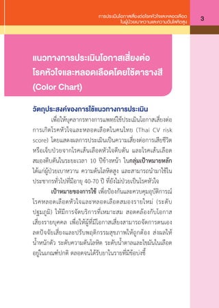 การประเมินโอกาสเสี่ยงต่อโรคหัวใจและหลอดเลือด
ในผู้ป่วยเบาหวานและความดันโลหิตสูง 3
แนวทางการประเมินโอกาสเสี่ยงต่อ
โรคหัวใจและหลอดเลือดโดยใช้ตารางสี
(Color Chart)
วัตถุประสงค์ของการใช้แนวทางการประเมิน
	 เพื่อให้บุคลากรทางการแพทย์ใช้ประเมินโอกาสเสี่ยงต่อ
การเกิดโรคหัวใจและหลอดเลือดในคนไทย (Thai CV risk
score) โดยแสดงผลการประเมินเป็นความเสี่ยงต่อการเสียชีวิต
หรือเจ็บป่วยจากโรคเส้นเลือดหัวใจตีบตัน และโรคเส้นเลือด
สมองตีบตันในระยะเวลา 10 ปีข้างหน้า ในกลุ่มเป้าหมายหลัก
ได้แก่ผู้ป่วยเบาหวาน ความดันโลหิตสูง และสามารถน�ำมาใช้ใน
ประชากรทั่วไปที่มีอายุ 40-70 ปี ที่ยังไม่ป่วยเป็นโรคหัวใจ
	 เป้าหมายของการใช้ เพื่อป้องกันและควบคุมอุบัติการณ์
โรคหลอดเลือดหัวใจและหลอดเลือดสมองรายใหม่ (ระดับ
ปฐมภูมิ) ให้มีการจัดบริการที่เหมาะสม สอดคล้องกับโอกาส
เสี่ยงรายบุคคล เพื่อให้ผู้ที่มีโอกาสเสี่ยงสามารถจัดการตนเอง
ลดปัจจัยเสี่ยงและปรับพฤติกรรมสุขภาพให้ถูกต้อง ส่งผลให้
นํ้าหนักตัว ระดับความดันโลหิต ระดับนํ้าตาลและไขมันในเลือด
อยู่ในเกณฑ์ปกติ ตลอดจนได้รับยาในรายที่มีข้อบ่งชี้
 