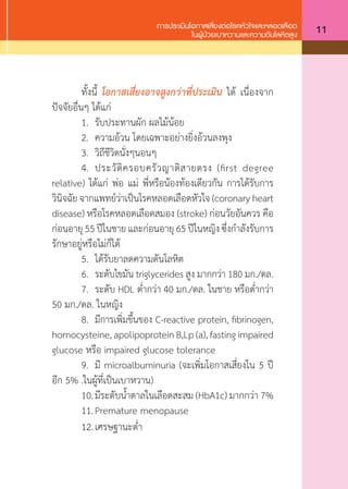 การประเมินโอกาสเสี่ยงต่อโรคหัวใจและหลอดเลือด
ในผู้ป่วยเบาหวานและความดันโลหิตสูง 11
	 ทั้งนี้ โอกาสเสี่ยงอาจสูงกว่าที่ประเมิน ได้ เนื่องจาก
ปัจจัยอื่นๆ ได้แก่
	 1. 	รับประทานผัก ผลไม้น้อย
	 2. 	ความอ้วน โดยเฉพาะอย่างยิ่งอ้วนลงพุง
	 3. 	วิถีชีวิตนั่งๆนอนๆ
	 4. 	ประวัติครอบครัวญาติสายตรง (first degree
relative) ได้แก่ พ่อ แม่ พี่หรือน้องท้องเดียวกัน การได้รับการ
วินิจฉัย จากแพทย์ว่าเป็นโรคหลอดเลือดหัวใจ (coronary heart
disease) หรือโรคหลอดเลือดสมอง (stroke) ก่อนวัยอันควร คือ
ก่อนอายุ 55 ปีในชาย และก่อนอายุ 65 ปีในหญิง ซึ่งก�ำลังรับการ
รักษาอยู่หรือไม่ก็ได้
	 5. 	ได้รับยาลดความดันโลหิต
	 6. 	ระดับไขมัน triglycerides สูง มากกว่า 180 มก./ดล.
	 7. 	ระดับ HDL ตํ่ากว่า 40 มก./ดล. ในชาย หรือตํ่ากว่า
50 มก./ดล. ในหญิง
	 8. 	มีการเพิ่มขึ้นของ C-reactive protein, fibrinogen,
homocysteine, apolipoprotein B,Lp (a), fasting impaired
glucose หรือ impaired glucose tolerance
	 9.	 มี microalbuminuria (จะเพิ่มโอกาสเสี่ยงใน 5 ปี
อีก 5% .ในผู้ที่เป็นเบาหวาน)
	 10.	มีระดับนํ้าตาลในเลือดสะสม (HbA1c) มากกว่า 7%
	 11.	Premature menopause
	 12.	เศรษฐานะตํ่า
 