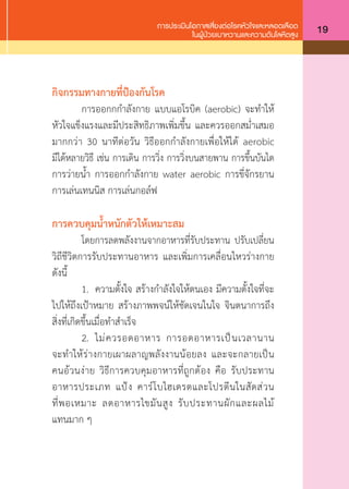 การประเมินโอกาสเสี่ยงต่อโรคหัวใจและหลอดเลือด
ในผู้ป่วยเบาหวานและความดันโลหิตสูง 19
กิจกรรมทางกายที่ป้องกันโรค
	 การออกกก�ำลังกาย แบบแอโรบิค (aerobic) จะท�ำให้
หัวใจแข็งแรงและมีประสิทธิภาพเพิ่มขึ้น และควรออกสม�่ำเสมอ
มากกว่า 30 นาทีต่อวัน วิธีออกก�ำลังกายเพื่อให้ได้ aerobic
มีได้หลายวิธี เช่น การเดิน การวิ่ง การวิ่งบนสายพาน การขึ้นบันได
การว่ายน�้ำ การออกก�ำลังกาย water aerobic การขี่จักรยาน
การเล่นเทนนิส การเล่นกอล์ฟ
การควบคุมนํ้าหนักตัวให้เหมาะสม
	 โดยการลดพลังงานจากอาหารที่รับประทาน ปรับเปลี่ยน
วิถีชีวิตการรับประทานอาหาร และเพิ่มการเคลื่อนไหวร่างกาย
ดังนี้
	 1.	 ความตั้งใจ สร้างก�ำลังใจให้ตนเอง มีความตั้งใจที่จะ
ไปให้ถึงเป้าหมาย สร้างภาพพจน์ให้ชัดเจนในใจ จินตนาการถึง
สิ่งที่เกิดขึ้นเมื่อท�ำส�ำเร็จ
	 2.	 ไม่ควรอดอาหาร การอดอาหารเป็นเวลานาน
จะท�ำให้ร่างกายเผาผลาญพลังงานน้อยลง และจะกลายเป็น
คนอ้วนง่าย วิธีการควบคุมอาหารที่ถูกต้อง คือ รับประทาน
อาหารประเภท แป้ง คาร์โบไฮเดรตและโปรตีนในสัดส่วน
ที่พอเหมาะ ลดอาหารไขมันสูง รับประทานผักและผลไม้
แทนมาก ๆ
 