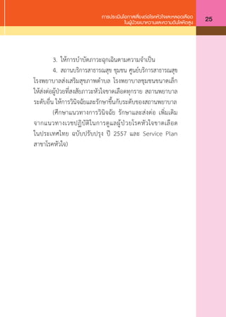 การประเมินโอกาสเสี่ยงต่อโรคหัวใจและหลอดเลือด
ในผู้ป่วยเบาหวานและความดันโลหิตสูง 25
	 3.	 ให้การบ�ำบัดภาวะฉุกเฉินตามความจ�ำเป็น
	 4.	 สถานบริการสาธารณสุข ชุมชน ศูนย์บริการสาธารณสุข
โรงพยาบาลส่งเสริมสุขภาพต�ำบล โรงพยาบาลชุมชนขนาดเล็ก
ให้ส่งต่อผู้ป่วยที่สงสัยภาวะหัวใจขาดเลือดทุกราย สถานพยาบาล
ระดับอื่น ให้การวินิจฉัยและรักษาขึ้นกับระดับของสถานพยาบาล
	 (ศึกษาแนวทางการวินิจฉัย รักษาและส่งต่อ เพิ่มเติม
จากแนวทางเวชปฏิบัติในการดูแลผู้ป่วยโรคหัวใจขาดเลือด
ในประเทศไทย ฉบับปรับปรุง ปี 2557 และ Service Plan
สาขาโรคหัวใจ)
 