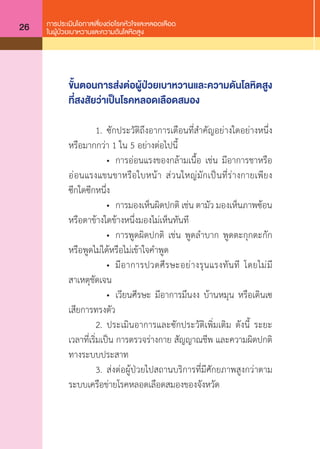 การประเมินโอกาสเสี่ยงต่อโรคหัวใจและหลอดเลือด
ในผู้ป่วยเบาหวานและความดันโลหิตสูง26
ขั้นตอนการส่งต่อผู้ป่วยเบาหวานและความดันโลหิตสูง
ที่สงสัยว่าเป็นโรคหลอดเลือดสมอง
	 1.	 ซักประวัติถึงอาการเตือนที่ส�ำคัญอยางใดอยางหนึ่ง
หรือมากกวา 1 ใน 5 อย่างตอไปนี้
	 	 •	 การออนแรงของกลามเนื้อ เชน มีอาการชาหรือ
ออนแรงแขนขาหรือใบหนา สวนใหญมักเปนที่รางกายเพียง
ซีกใดซีกหนึ่ง
	 	 •	 การมองเห็นผิดปกติ เชน ตามัว มองเห็นภาพซอน
หรือตาขางใดขางหนึ่งมองไมเห็นทันที
	 	 •	 การพูดผิดปกติ เชน พูดล�ำบาก พูดตะกุกตะกัก
หรือพูดไมไดหรือไมเขาใจค�ำพูด
	 	 •	 มีอาการปวดศีรษะอยางรุนแรงทันที โดยไมมี
สาเหตุชัดเจน
	 	 •	 เวียนศีรษะ มีอาการมึนงง บานหมุน หรือเดินเซ
เสียการทรงตัว
	 2.	 ประเมินอาการและซักประวัติเพิ่มเติม ดังนี้ ระยะ
เวลาที่เริ่มเปน การตรวจรางกาย สัญญาณชีพ และความผิดปกติ
ทางระบบประสาท
	 3.	 สงต่อผู้ป่วยไปสถานบริการที่มีศักยภาพสูงกว่าตาม
ระบบเครือข่ายโรคหลอดเลือดสมองของจังหวัด
 